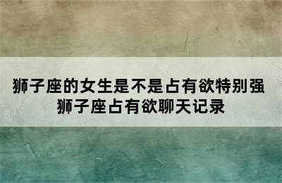 狮子座的女生是不是占有欲特别强 狮子座占有欲聊天记录